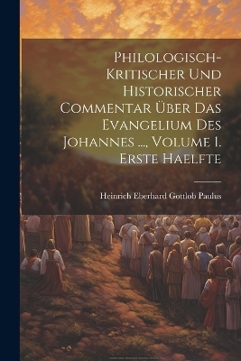 Philologisch-Kritischer Und Historischer Commentar Über Das Evangelium Des Johannes ..., Volume 1. Erste Haelfte - Heinrich Eberhard Gottlob Paulus