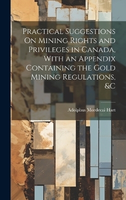 Practical Suggestions On Mining Rights and Privileges in Canada, With an Appendix Containing the Gold Mining Regulations, &c - Adolphus Mordecai Hart