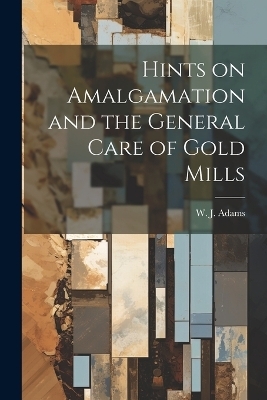 Hints on Amalgamation and the General Care of Gold Mills - W J Adams