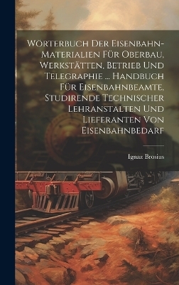 Wörterbuch Der Eisenbahn-Materialien Für Oberbau, Werkstätten, Betrieb Und Telegraphie ... Handbuch Für Eisenbahnbeamte, Studirende Technischer Lehranstalten Und Lieferanten Von Eisenbahnbedarf - Ignaz Brosius