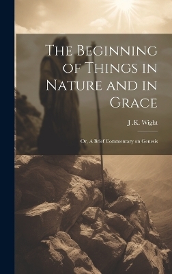 The Beginning of Things in Nature and in Grace; or, A Brief Commentary on Genesis - J K Wight