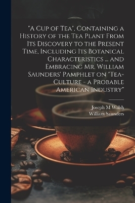 "A cup of tea", Containing a History of the tea Plant From its Discovery to the Present Time, Including its Botanical Characteristics ... and Embracing Mr. William Saunders' Pamphlet on "Tea-culture - a Probable American Industry" - William Saunders, Joseph M Walsh