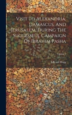 Visit To Alexandria, Damascus, And Jerusalem, During The Successful Campaign Of Ibrahim Pasha; Volume 1 - Edward Hogg