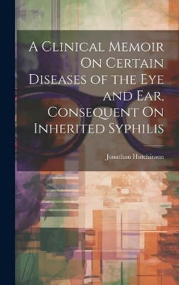 A Clinical Memoir On Certain Diseases of the Eye and Ear, Consequent On Inherited Syphilis - Jonathan Hutchinson