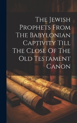 The Jewish Prophets From The Babylonian Captivity Till The Close Of The Old Testament Canon -  Anonymous