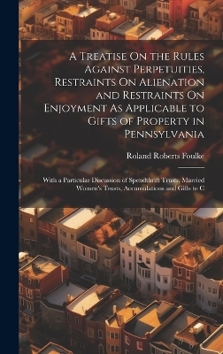 A Treatise On the Rules Against Perpetuities, Restraints On Alienation and Restraints On Enjoyment As Applicable to Gifts of Property in Pennsylvania - Roland Roberts Foulke