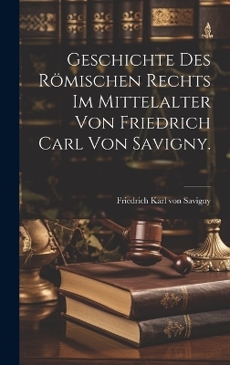 Geschichte des Römischen Rechts im Mittelalter von Friedrich Carl von Savigny. - 