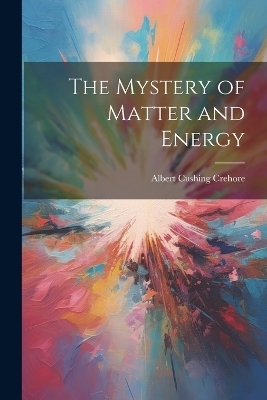 The Mystery of Matter and Energy - Albert Cushing Crehore