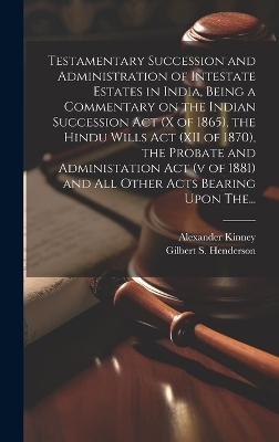 Testamentary Succession and Administration of Intestate Estates in India, Being a Commentary on the Indian Succession Act (x of 1865), the Hindu Wills Act (XII of 1870), the Probate and Administation Act (v of 1881) and All Other Acts Bearing Upon The... - Alexander Kinney