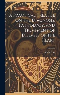 A Practical Treatise On the Diagnosis, Pathology, and Treatment of Diseases of the Heart - Austin Flint