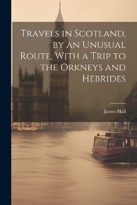 Travels in Scotland, by an Unusual Route, With a Trip to the Orkneys and Hebrides - James Hall