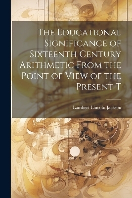 The Educational Significance of Sixteenth Century Arithmetic From the Point of View of the Present T - Lambert Lincoln Jackson