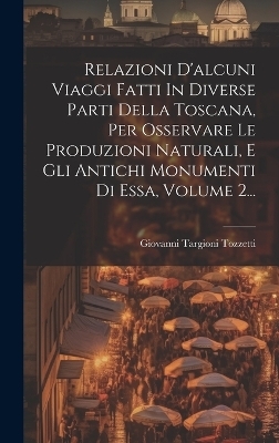 Relazioni D'alcuni Viaggi Fatti In Diverse Parti Della Toscana, Per Osservare Le Produzioni Naturali, E Gli Antichi Monumenti Di Essa, Volume 2... - Giovanni Targioni Tozzetti