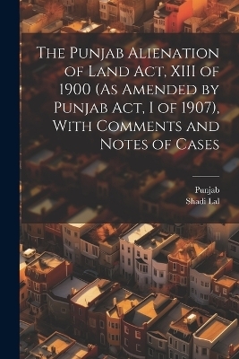 The Punjab Alienation of Land Act, XIII of 1900 (As Amended by Punjab Act, I of 1907), With Comments and Notes of Cases -  Punjab, Shadi Lal