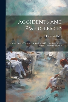 Accidents and Emergencies; a Manual of the Treatment of Surgical and Medical Emergencies in the Absence of a Physician - Charles W 1850-1921 Dulles
