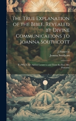The True Explanation of the Bible, Revealed by Divine Communications to Joanna Southcott; to Which are Added Letters to and From the Rev. Mr. Pomeroy - Joanna Southcott, J Pomeroy