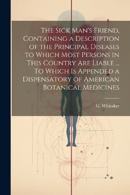 The Sick Man's Friend, Containing a Description of the Principal Diseases to Which Most Persons in This Country Are Liable ... To Which is Appended a Dispensatory of American Botanical Medicines - G Whitaker