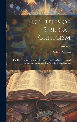 Institutes of Biblical Criticism; Or, Heads of the Course of Lectures, On That Subject, Read in the University and King's College of Aberdeen; Volume 1 - Gilbert Gerard