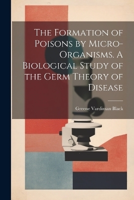 The Formation of Poisons by Micro-Organisms. A Biological Study of the Germ Theory of Disease - Greene Vardiman Black