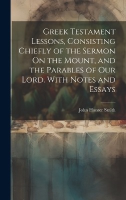 Greek Testament Lessons, Consisting Chiefly of the Sermon On the Mount, and the Parables of Our Lord. With Notes and Essays - John Hunter Smith