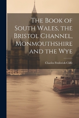 The Book of South Wales, the Bristol Channel, Monmouthshire and the Wye - Charles Frederick Cliffe