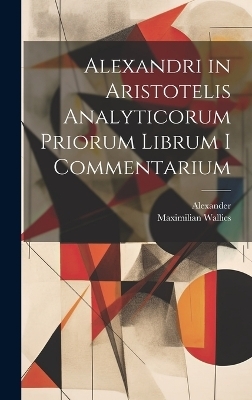 Alexandri in Aristotelis Analyticorum Priorum Librum I Commentarium -  Alexander, Maximilian Wallies