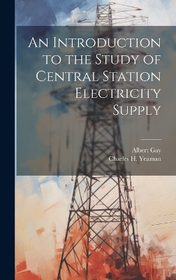 An Introduction to the Study of Central Station Electricity Supply - Albert Gay, Charles H Yeaman