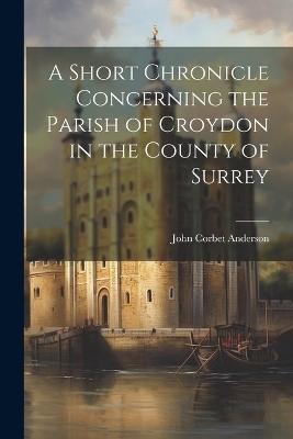 A Short Chronicle Concerning the Parish of Croydon in the County of Surrey - John Corbet Anderson