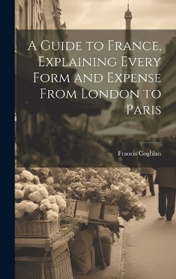 A Guide to France, Explaining Every Form and Expense From London to Paris - Francis Coghlan