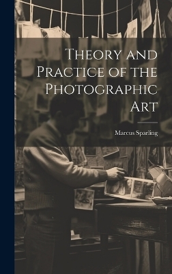 Theory and Practice of the Photographic Art - Marcus Sparling