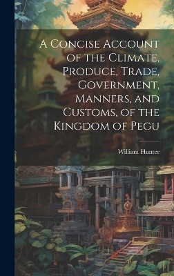 A Concise Account of the Climate, Produce, Trade, Government, Manners, and Customs, of the Kingdom of Pegu - William Hunter