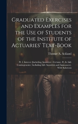 Graduated Exercises and Examples for the Use of Students of the Institute of Actuaries' Text-Book - Thomas A Ackland