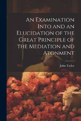 An Examination Into and an Elucidation of the Great Principle of the Mediation and Atonment - John Taylor