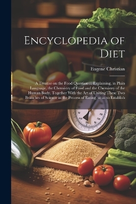 Encyclopedia of Diet; a Treatise on the Food Question ... Explaining, in Plain Language, the Chemistry of Food and the Chemistry of the Human Body, Together With the art of Uniting These two Branches of Science in the Process of Eating, so as to Establish - Eugene Christian