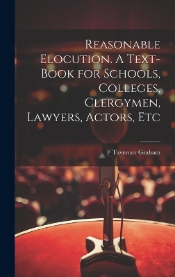 Reasonable Elocution. A Text-book for Schools, Colleges, Clergymen, Lawyers, Actors, Etc - F Taverner Graham