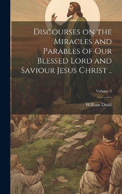 Discourses on the Miracles and Parables of our Blessed Lord and Saviour Jesus Christ ..; Volume 3 - William Dodd