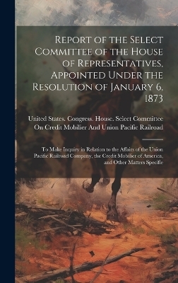 Report of the Select Committee of the House of Representatives, Appointed Under the Resolution of January 6, 1873 - 