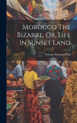 Morocco The Bizarre, Or, Life In Sunset Land - George Edmund Holt