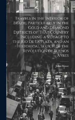 Travels in the Interior of Brazil, Particularly in the Gold and Diamond Districts of That Country ... Including a Voyage to the Rio De La Plata, and an Historical Sketch of the Revolution of Buenos Ayres - John 1764-1829 Mawe