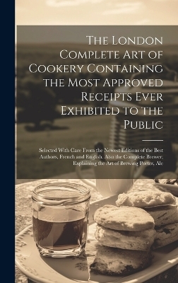 The London Complete Art of Cookery Containing the Most Approved Receipts Ever Exhibited to the Public; Selected With Care From the Newest Editions of the Best Authors, French and English. Also the Complete Brewer; Explaining the Art of Brewing Porter, Ale -  Anonymous