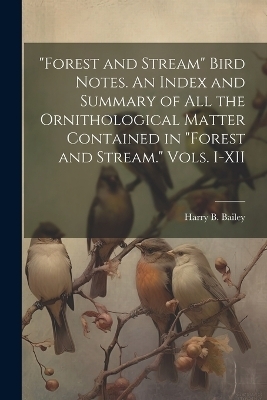 "Forest and Stream" Bird Notes. An Index and Summary of all the Ornithological Matter Contained in "Forest and Stream." Vols. I-XII - Harry B Bailey