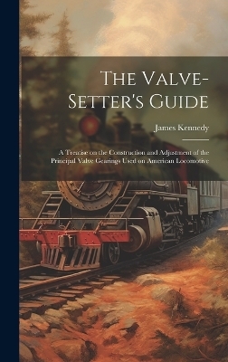 The Valve-setter's Guide; a Treatise on the Construction and Adjustment of the Principal Valve Gearings Used on American Locomotive - James 1848-1922 Kennedy