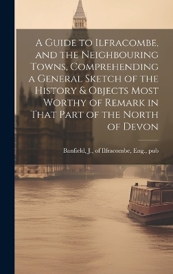 A Guide to Ilfracombe, and the Neighbouring Towns, Comprehending a General Sketch of the History & Objects Most Worthy of Remark in That Part of the North of Devon - 