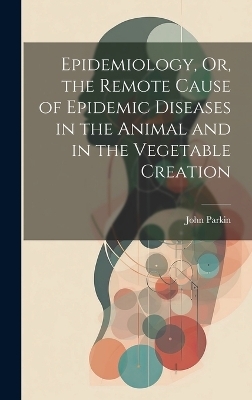 Epidemiology, Or, the Remote Cause of Epidemic Diseases in the Animal and in the Vegetable Creation - John Parkin