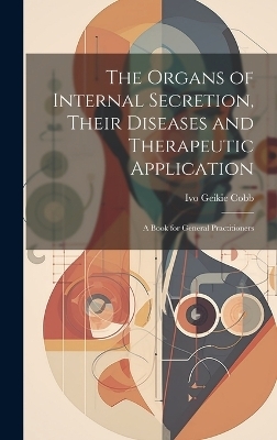 The Organs of Internal Secretion, Their Diseases and Therapeutic Application; a Book for General Practitioners - Ivo Geikie Cobb