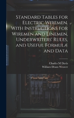 Standard Tables for Electric Wiremen. With Instructions for Wiremen and Linemen, Underwriters' Rules, and Useful Formulæ and Data - William Dixon Weaver, Charles M Davis