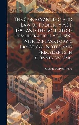 The Conveyancing and Law of Property Act, 1881, and the Solicitors Remuneration Act, 1881, With Explanatory & Practical Notes, and Precedents in Conveyancing - 