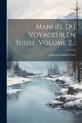 Manuel Du Voyageur En Suisse, Volume 2... - Johann Gottfried Ebel