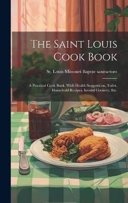 The Saint Louis Cook Book; a Practical Cook Book, With Health Suggestions, Toilet, Household Recipes, Invalid Cookery, etc. - 