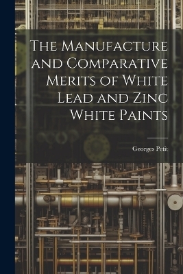 The Manufacture and Comparative Merits of White Lead and Zinc White Paints - Georges Petit